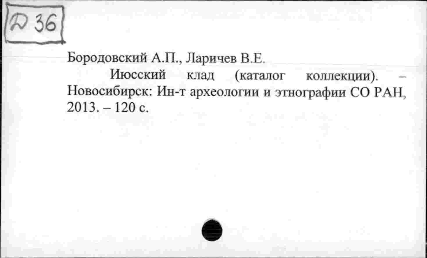 ﻿Бородовский А.П., Ларичев В.Е.
Июсский клад (каталог коллекции). -Новосибирск: Ин-т археологии и этнографии СО РАН, 2013.-120 с.